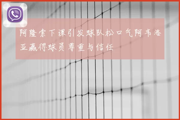 阿隆索下课引发球队松口气阿韦洛亚赢得球员尊重与信任