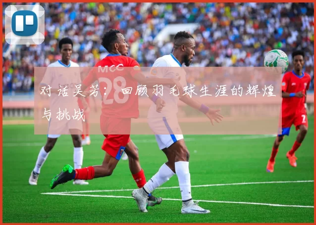 对话吴芳：回顾羽毛球生涯的辉煌与挑战