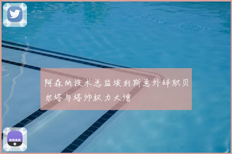 阿森纳技术总监埃利斯意外辞职贝尔塔与塔帅权力大增