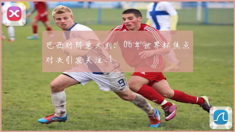 巴西对阵意大利：06年世界杯焦点对决引发关注_1