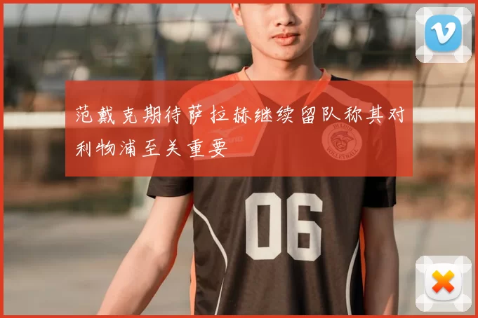范戴克期待萨拉赫继续留队称其对利物浦至关重要