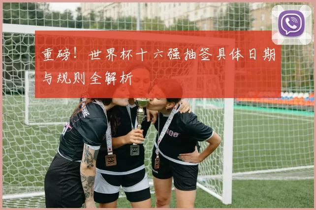 重磅!世界杯十六强抽签具体日期与规则全解析