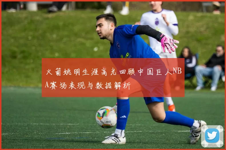 火箭姚明生涯高光回顾中国巨人NBA赛场表现与数据解析