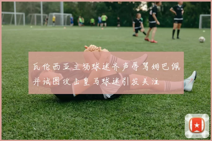 瓦伦西亚主场球迷齐声辱骂姆巴佩并试图攻击皇马球迷引发关注