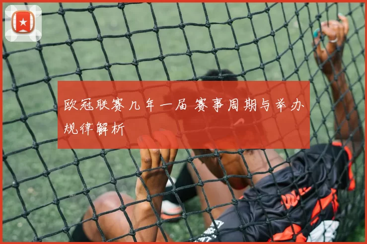 欧冠联赛几年一届 赛事周期与举办规律解析