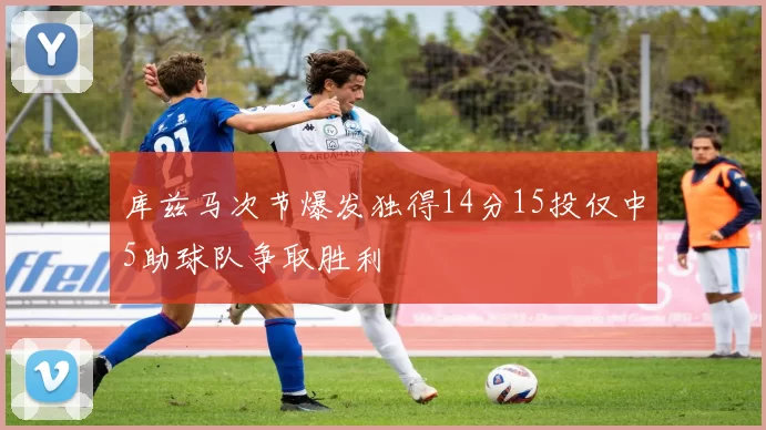 库兹马次节爆发独得14分15投仅中5助球队争取胜利