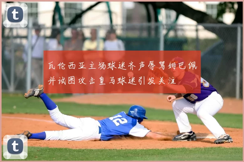 瓦伦西亚主场球迷齐声辱骂姆巴佩并试图攻击皇马球迷引发关注