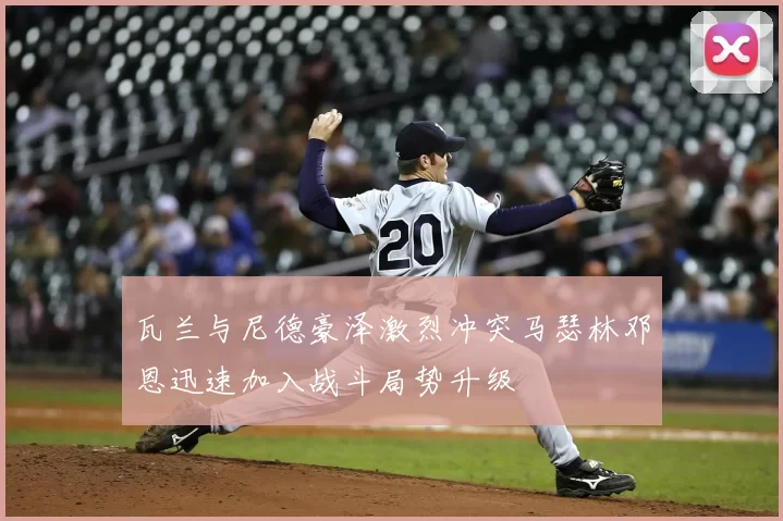 瓦兰与尼德豪泽激烈冲突马瑟林邓恩迅速加入战斗局势升级