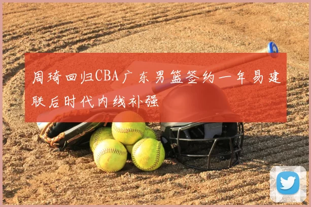周琦回归CBA广东男篮签约一年易建联后时代内线补强