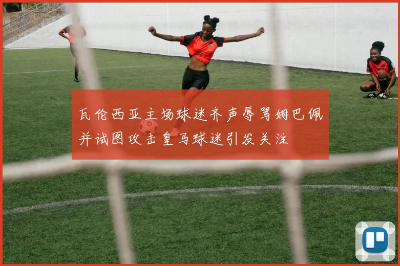 瓦伦西亚主场球迷齐声辱骂姆巴佩并试图攻击皇马球迷引发关注