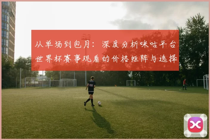 从单场到包月:深度分析咪咕平台世界杯赛事观看的价格矩阵与选择策略