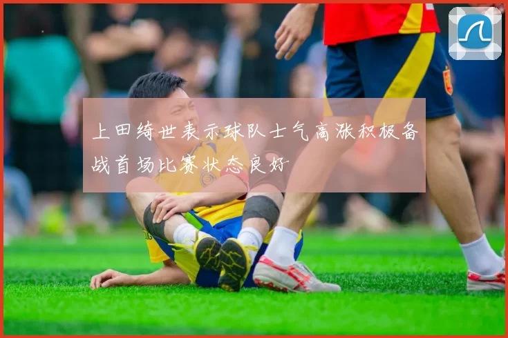 上田绮世表示球队士气高涨积极备战首场比赛状态良好