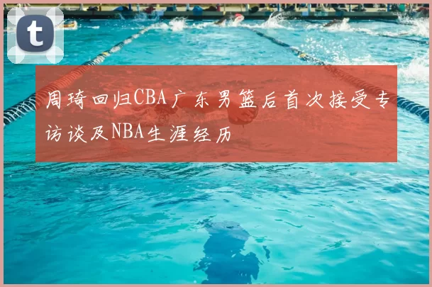 周琦回归CBA广东男篮后首次接受专访谈及NBA生涯经历