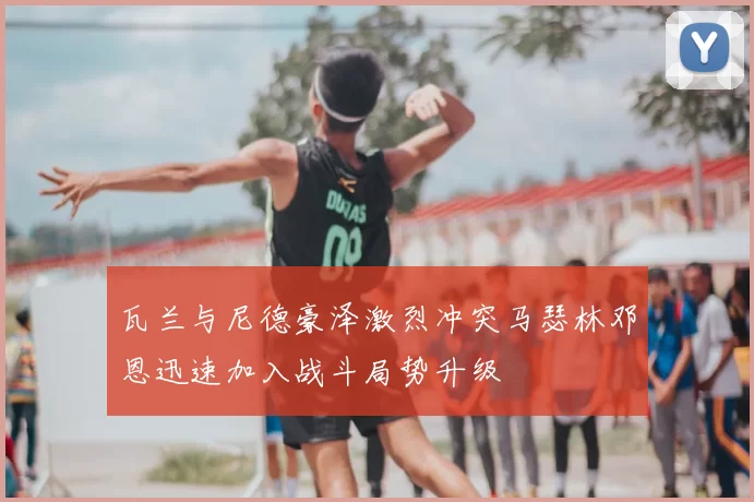 瓦兰与尼德豪泽激烈冲突马瑟林邓恩迅速加入战斗局势升级