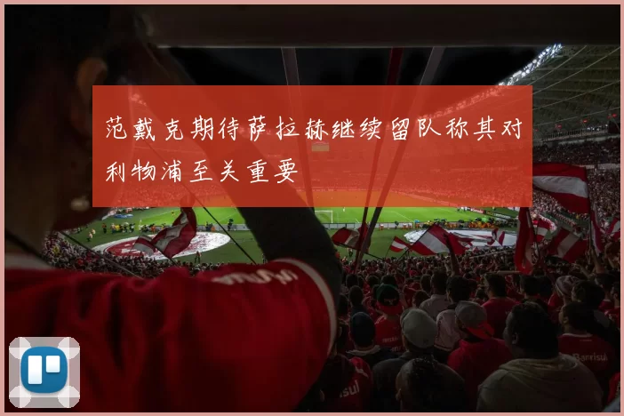 范戴克期待萨拉赫继续留队称其对利物浦至关重要