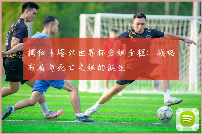 揭秘卡塔尔世界杯分组全程:战略布局与死亡之组的诞生