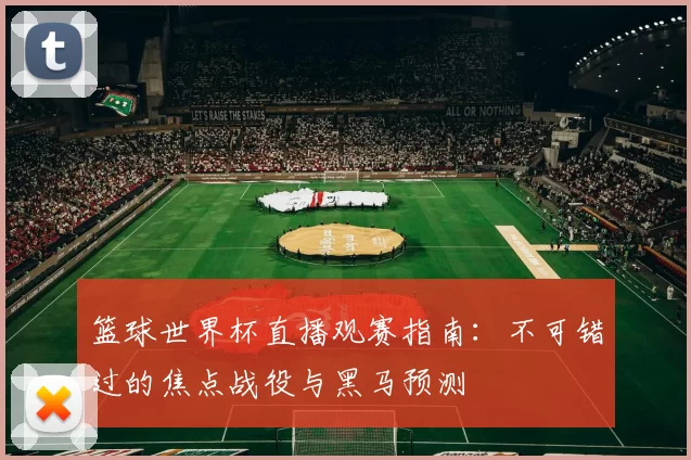 篮球世界杯直播观赛指南:不可错过的焦点战役与黑马预测