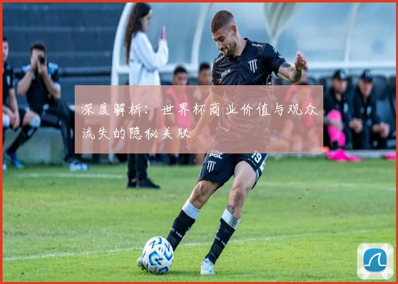 深度解析:世界杯商业价值与观众流失的隐秘关联