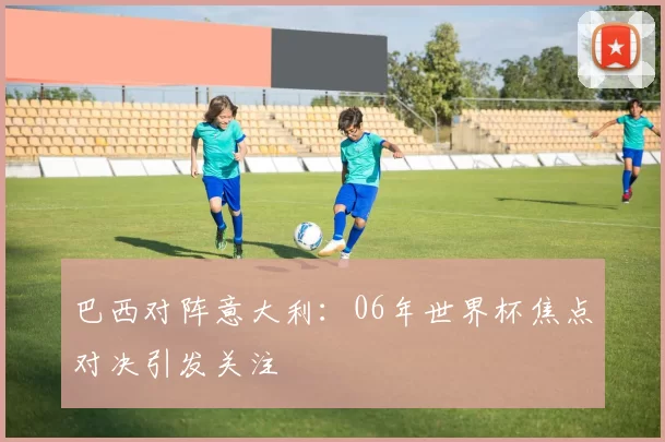 巴西对阵意大利:06年世界杯焦点对决引发关注