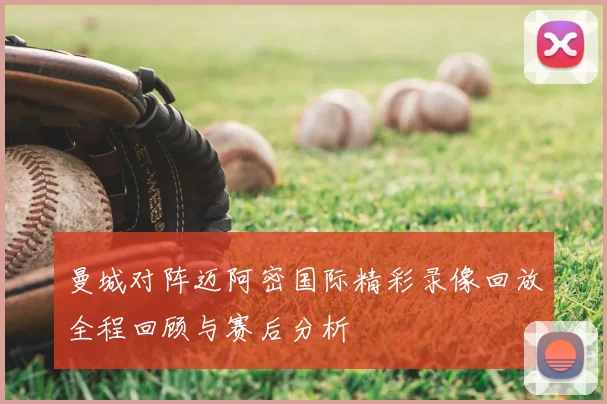曼城对阵迈阿密国际精彩录像回放全程回顾与赛后分析