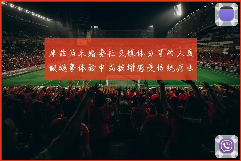 库兹马未婚妻社交媒体分享两人度假趣事体验中式拔罐感受传统疗法魅力