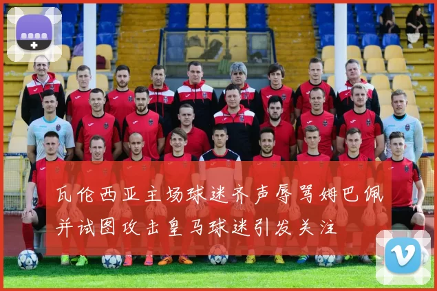 瓦伦西亚主场球迷齐声辱骂姆巴佩并试图攻击皇马球迷引发关注