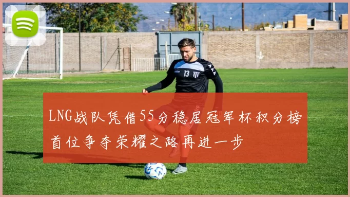 LNG战队凭借55分稳居冠军杯积分榜首位争夺荣耀之路再进一步