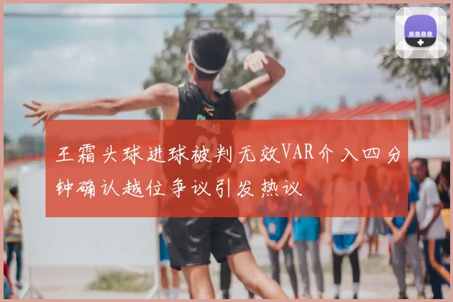 王霜头球进球被判无效VAR介入四分钟确认越位争议引发热议