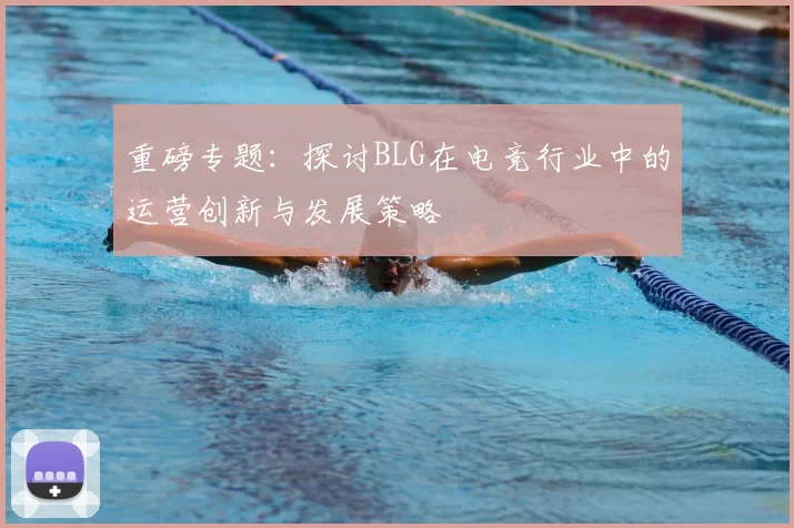 重磅专题：探讨BLG在电竞行业中的运营创新与发展策略