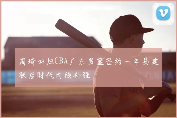 周琦回归CBA广东男篮签约一年易建联后时代内线补强