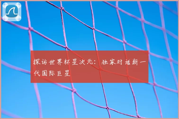 探访世界杯星次元:独家对话新一代国际巨星