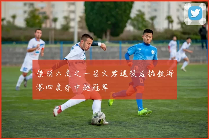 崇明六虎之一吕文君退役后执教海港四度夺中超冠军