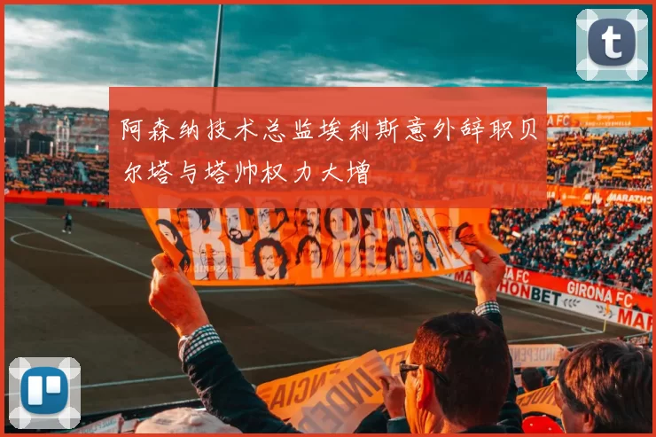 阿森纳技术总监埃利斯意外辞职贝尔塔与塔帅权力大增