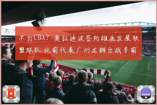 不打CBA？奥拉迪波签约雄鹿发展联盟球队 此前代表广州龙狮出战季前赛